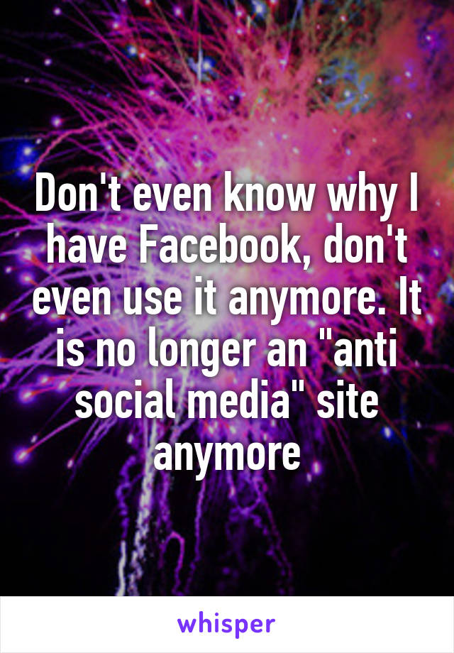 Don't even know why I have Facebook, don't even use it anymore. It is no longer an "anti social media" site anymore