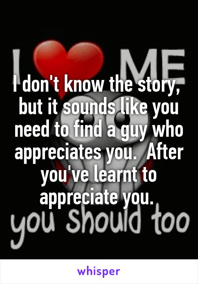 I don't know the story,  but it sounds like you need to find a guy who appreciates you.  After you've learnt to appreciate you. 