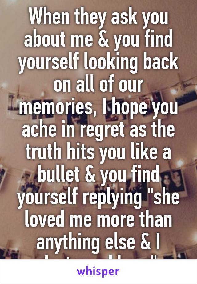 When they ask you about me & you find yourself looking back on all of our memories, I hope you ache in regret as the truth hits you like a bullet & you find yourself replying "she loved me more than anything else & I destroyed her.."