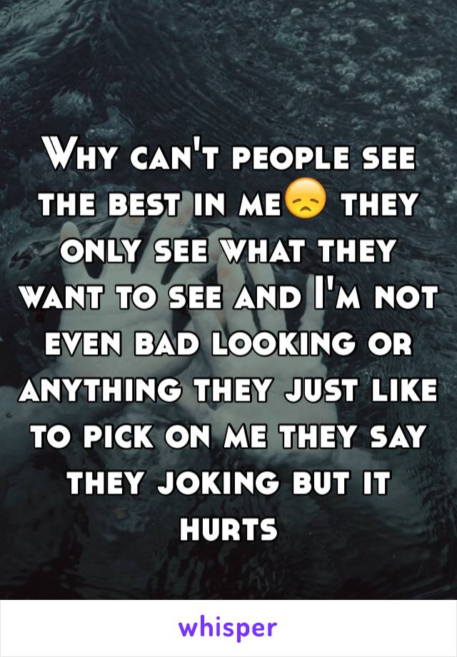 Why can't people see the best in me😞 they only see what they want to see and I'm not even bad looking or anything they just like to pick on me they say they joking but it hurts 