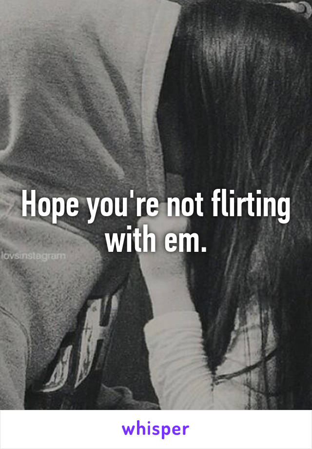 Hope you're not flirting with em.