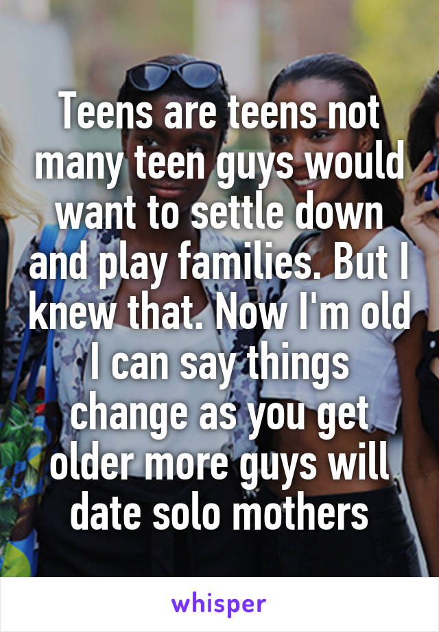 Teens are teens not many teen guys would want to settle down and play families. But I knew that. Now I'm old I can say things change as you get older more guys will date solo mothers