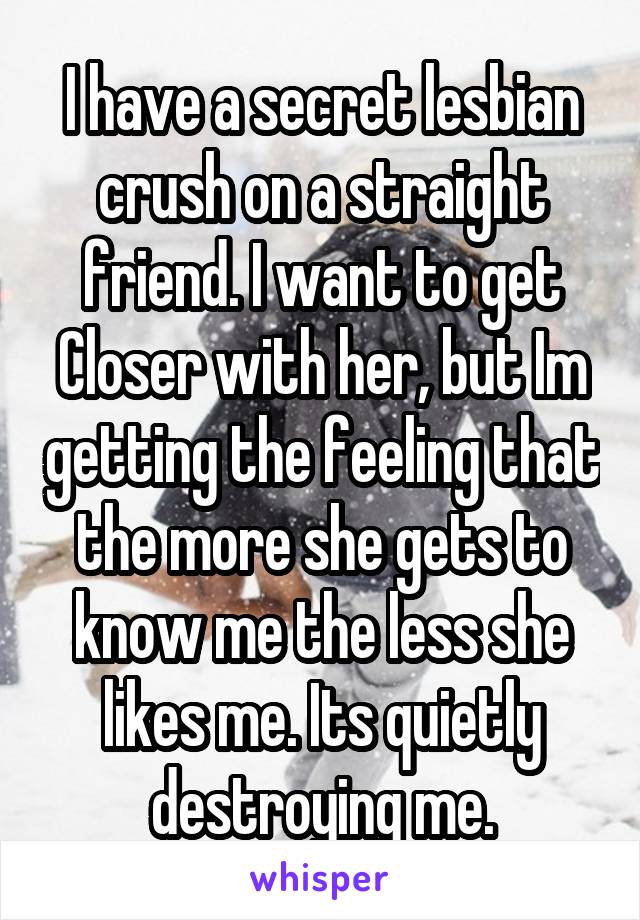 I have a secret lesbian crush on a straight friend. I want to get Closer with her, but Im getting the feeling that the more she gets to know me the less she likes me. Its quietly destroying me.