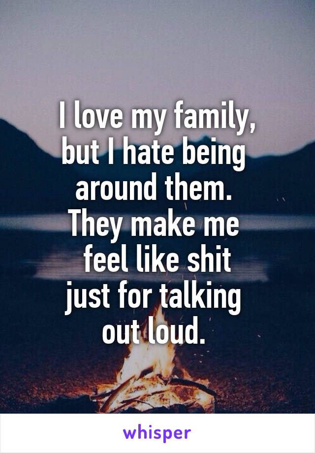 I love my family,
but I hate being 
around them. 
They make me 
feel like shit
just for talking 
out loud. 