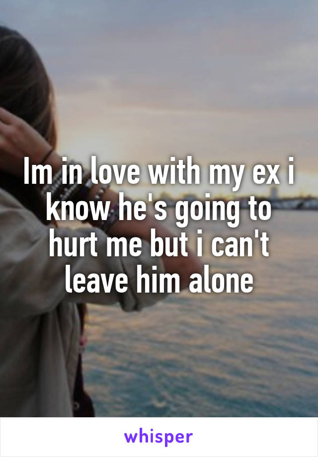 Im in love with my ex i know he's going to hurt me but i can't leave him alone