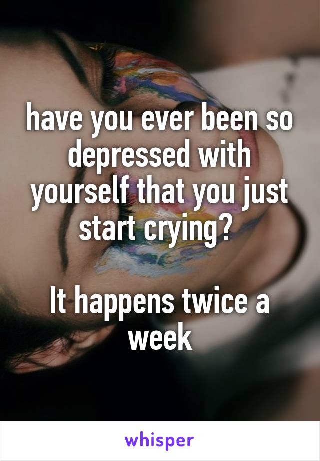 have you ever been so depressed with yourself that you just start crying? 

It happens twice a week