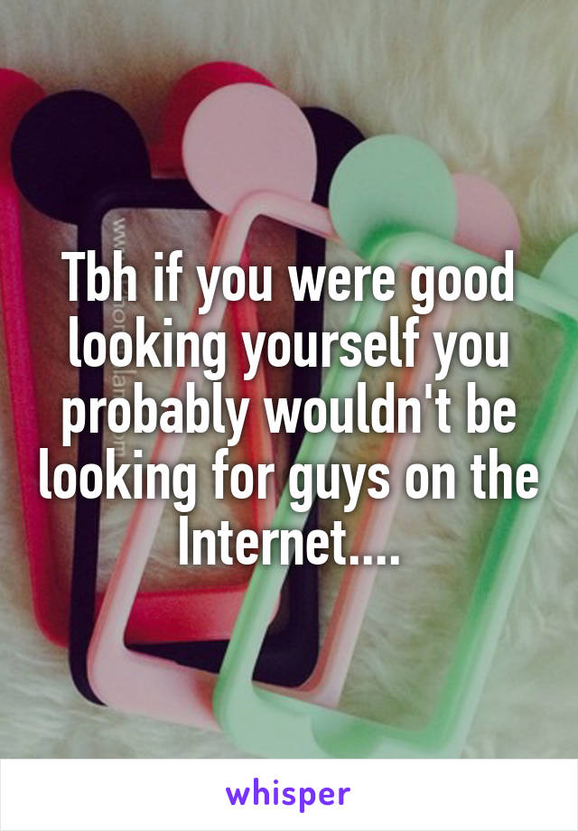 Tbh if you were good looking yourself you probably wouldn't be looking for guys on the Internet....