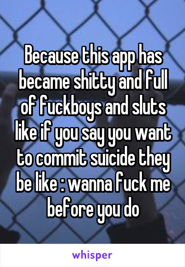Because this app has became shitty and full of fuckboys and sluts like if you say you want to commit suicide they be like : wanna fuck me before you do