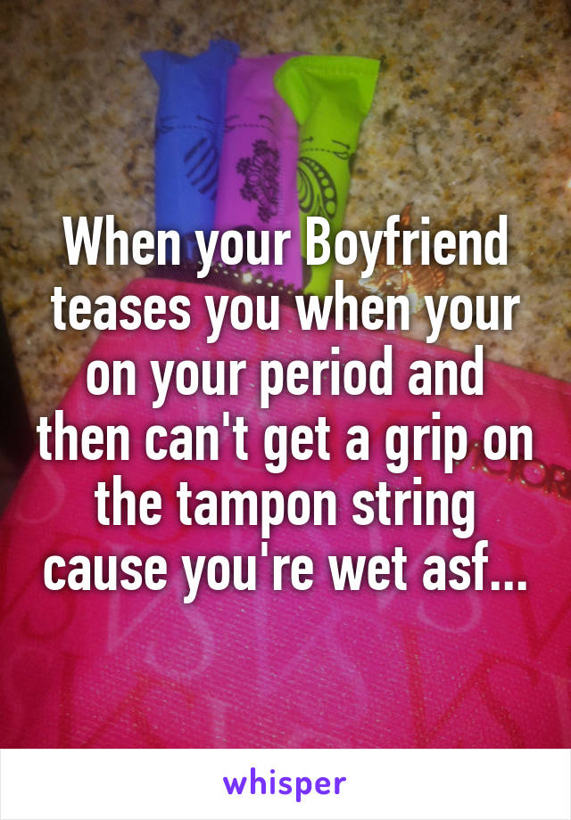 When your Boyfriend teases you when your on your period and then can't get a grip on the tampon string cause you're wet asf...