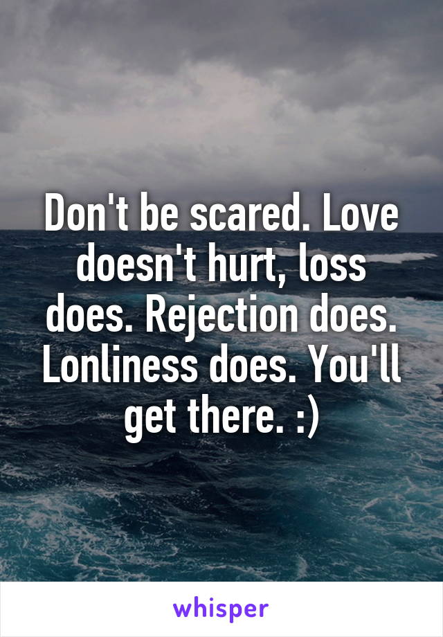 Don't be scared. Love doesn't hurt, loss does. Rejection does. Lonliness does. You'll get there. :)