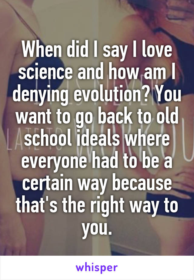 When did I say I love science and how am I denying evolution? You want to go back to old school ideals where everyone had to be a certain way because that's the right way to you.