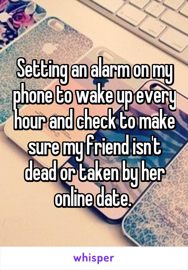 Setting an alarm on my phone to wake up every hour and check to make sure my friend isn't dead or taken by her online date. 