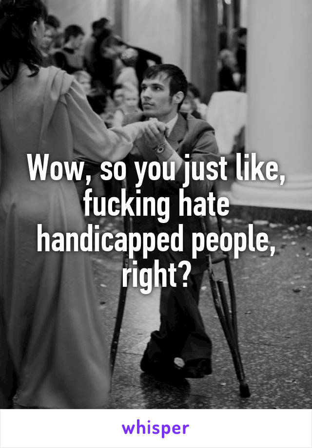 Wow, so you just like, fucking hate handicapped people, right?