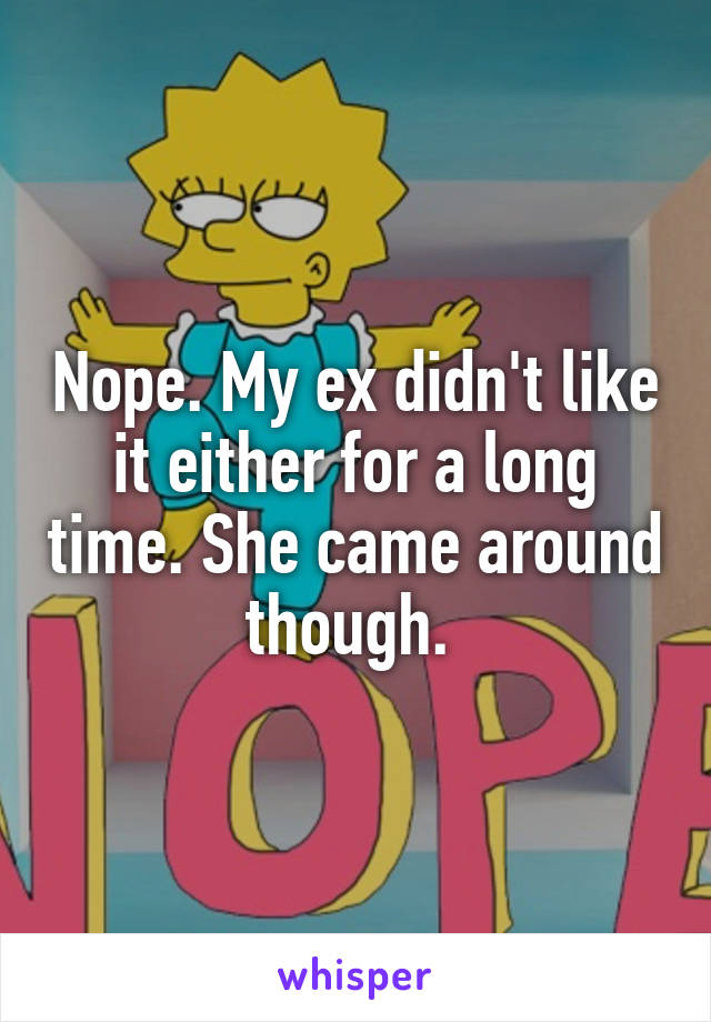 Nope. My ex didn't like it either for a long time. She came around though. 