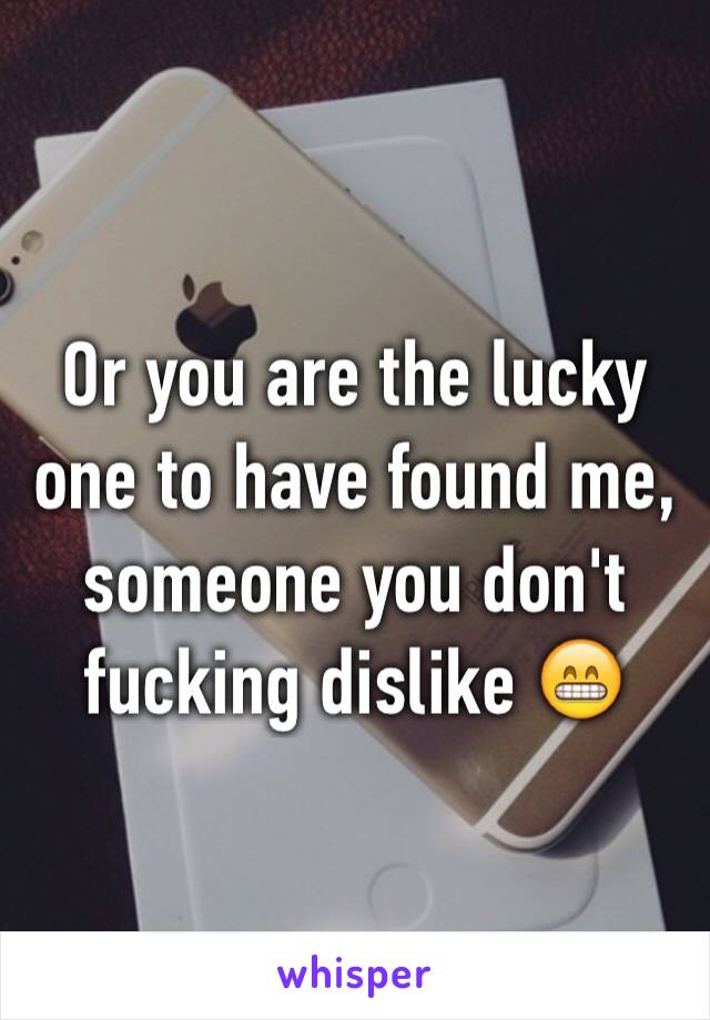 Or you are the lucky one to have found me, someone you don't fucking dislike 😁