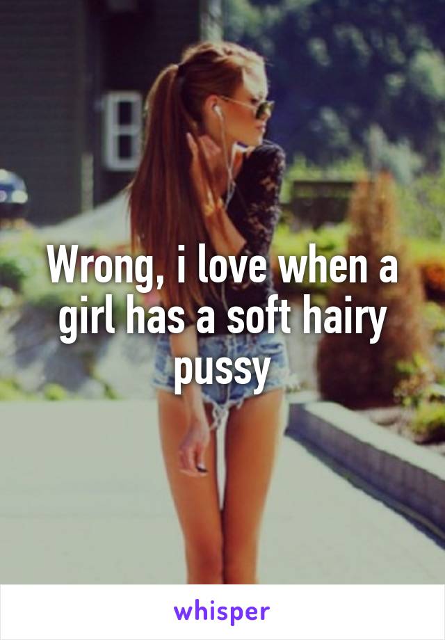 Wrong, i love when a girl has a soft hairy pussy