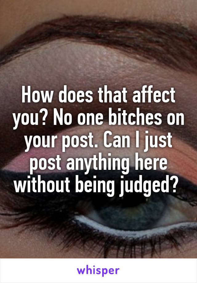 How does that affect you? No one bitches on your post. Can I just post anything here without being judged? 