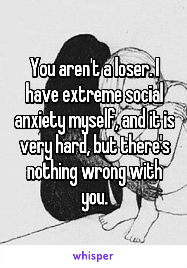 You aren't a loser. I have extreme social anxiety myself, and it is very hard, but there's nothing wrong with you.