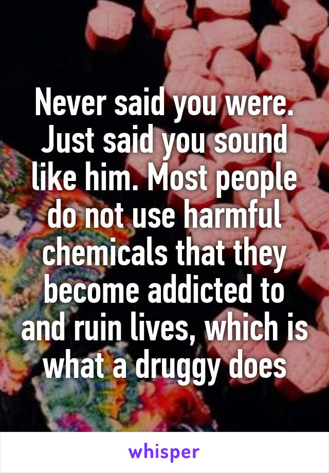 Never said you were. Just said you sound like him. Most people do not use harmful chemicals that they become addicted to and ruin lives, which is what a druggy does