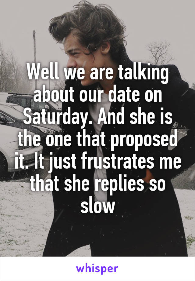 Well we are talking about our date on Saturday. And she is the one that proposed it. It just frustrates me that she replies so slow
