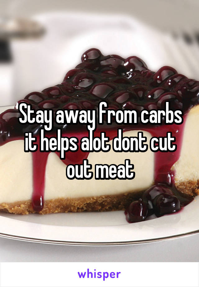 Stay away from carbs it helps alot dont cut out meat