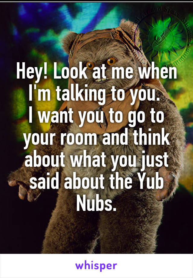 Hey! Look at me when I'm talking to you. 
I want you to go to your room and think about what you just said about the Yub Nubs.