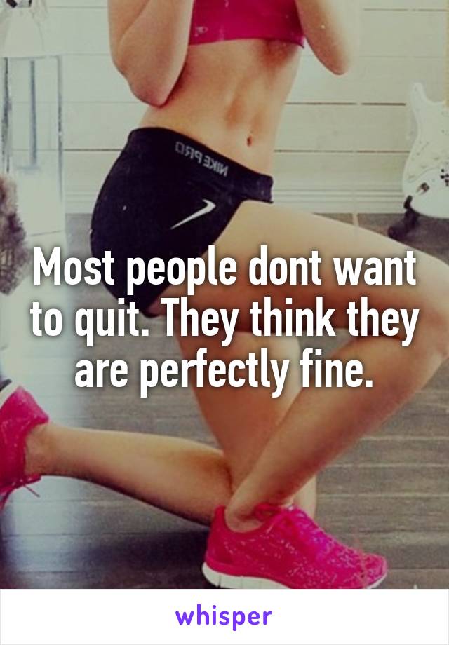 Most people dont want to quit. They think they are perfectly fine.