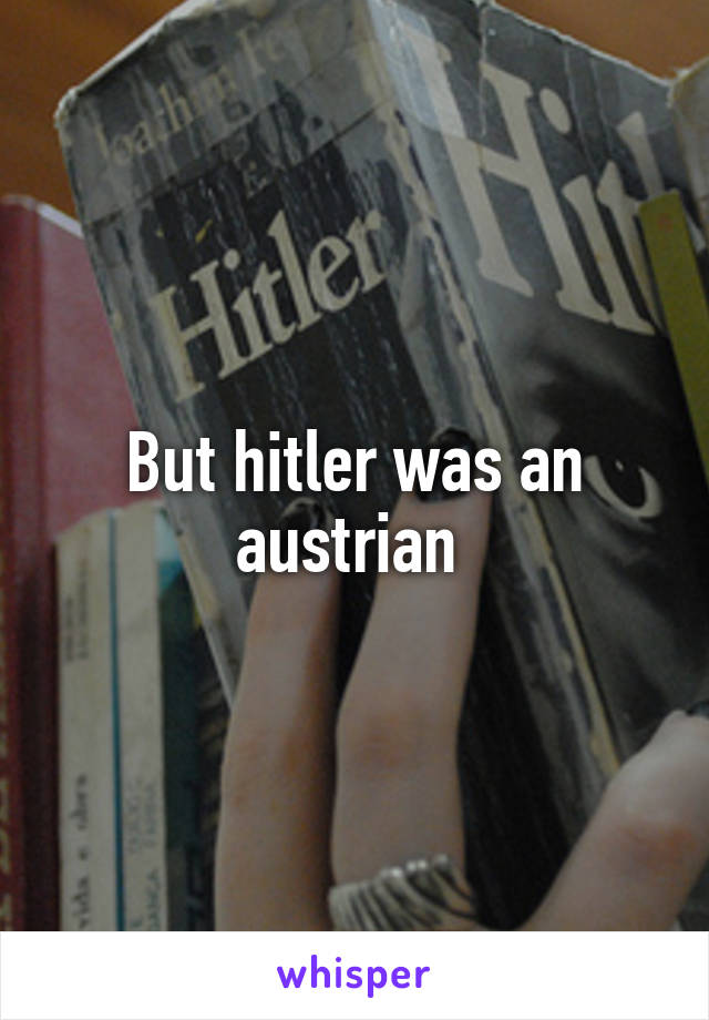 But hitler was an austrian 