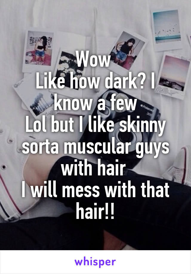 Wow 
Like how dark? I know a few
Lol but I like skinny sorta muscular guys with hair 
I will mess with that hair!!