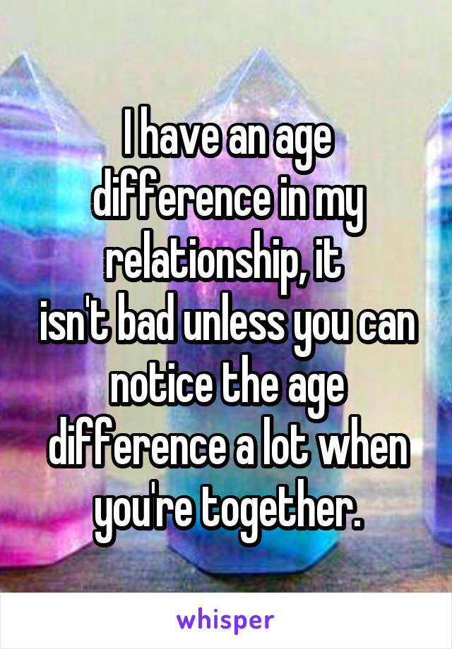 I have an age difference in my relationship, it 
isn't bad unless you can notice the age difference a lot when you're together.