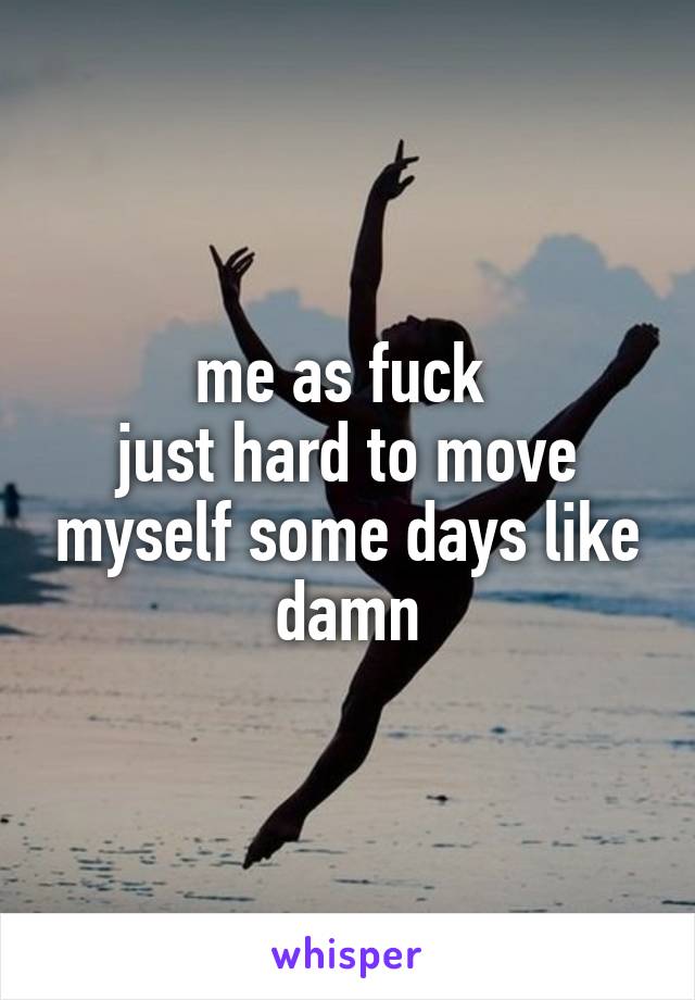 me as fuck 
just hard to move myself some days like damn