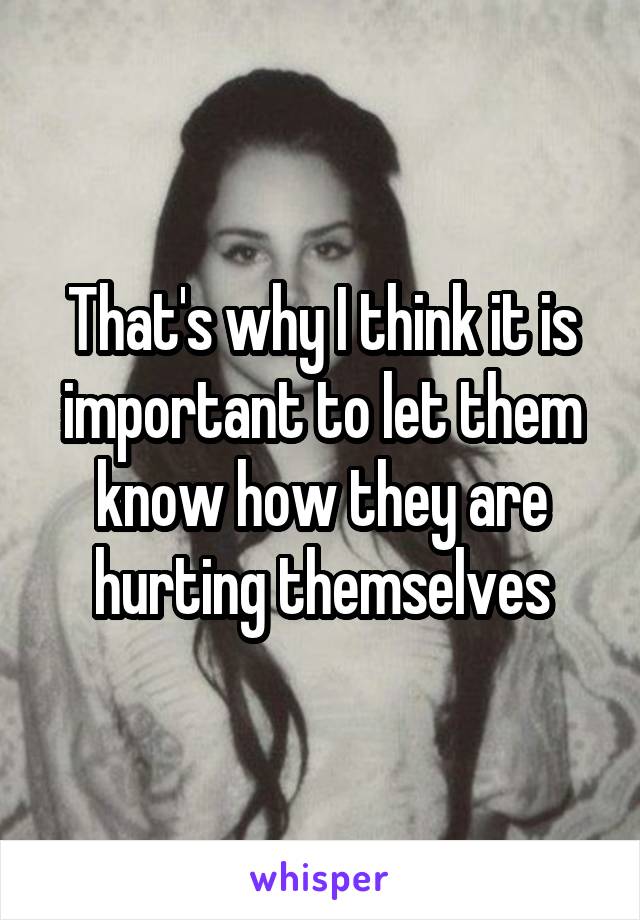 That's why I think it is important to let them know how they are hurting themselves