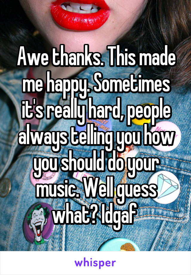 Awe thanks. This made me happy. Sometimes it's really hard, people always telling you how you should do your music. Well guess what? Idgaf 