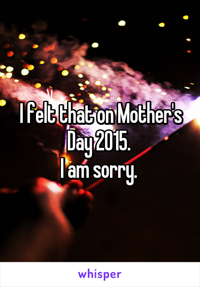 I felt that on Mother's Day 2015. 
I am sorry. 