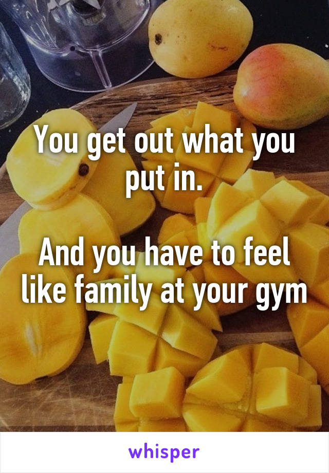 You get out what you put in.

And you have to feel like family at your gym
