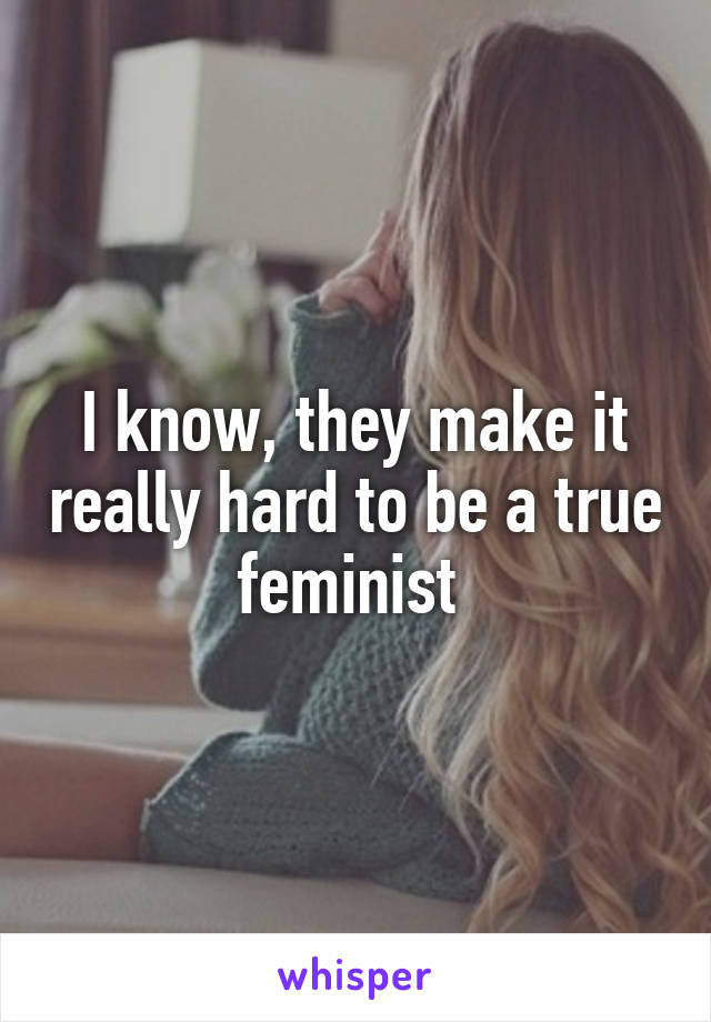I know, they make it really hard to be a true feminist 