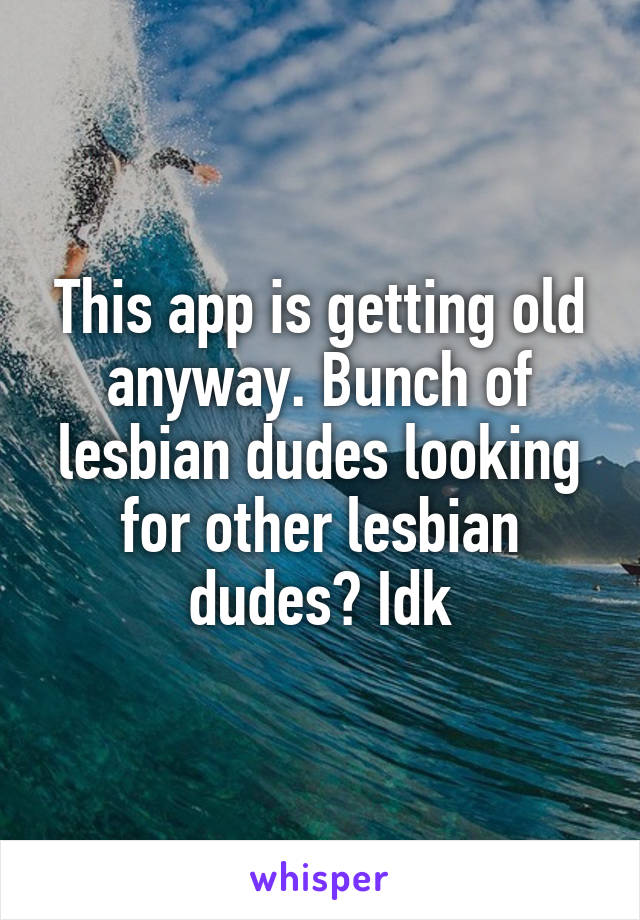 This app is getting old anyway. Bunch of lesbian dudes looking for other lesbian dudes? Idk