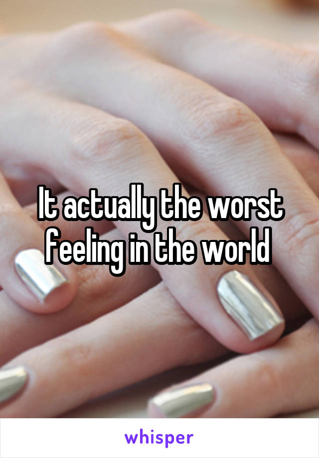 It actually the worst feeling in the world 