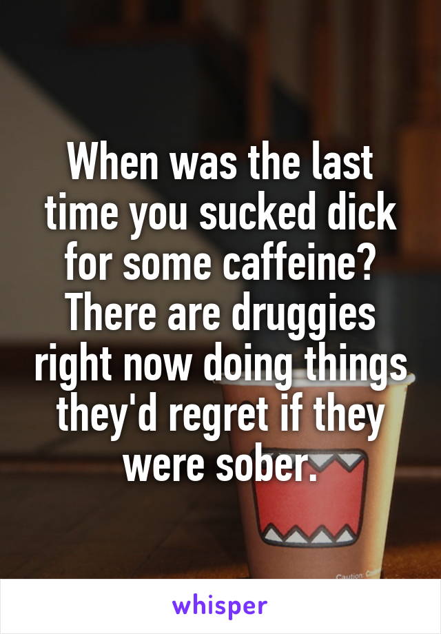 When was the last time you sucked dick for some caffeine? There are druggies right now doing things they'd regret if they were sober.