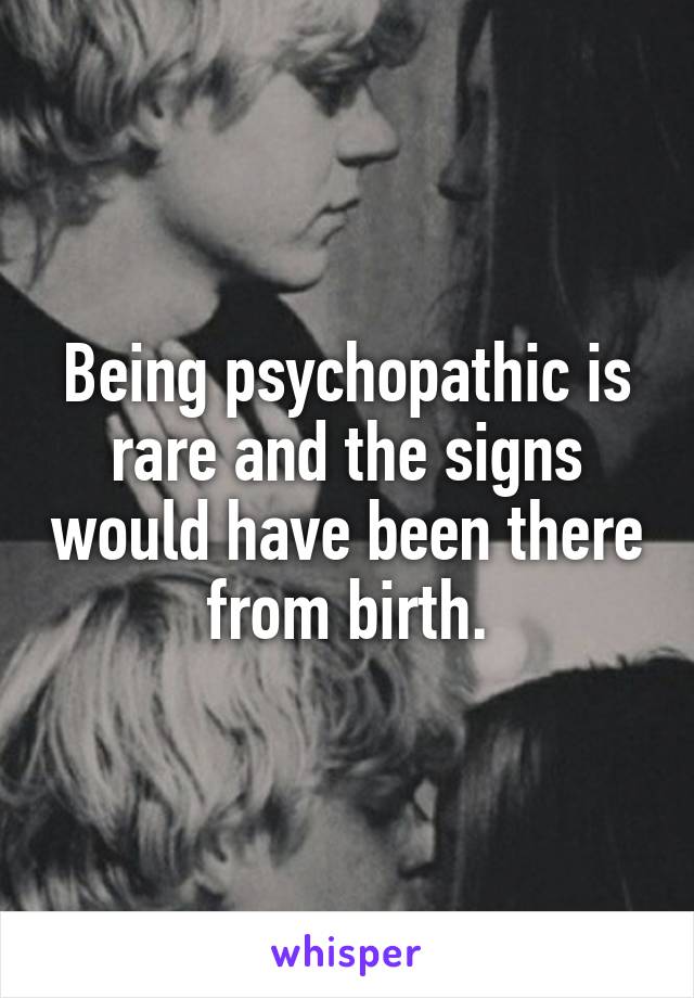 Being psychopathic is rare and the signs would have been there from birth.