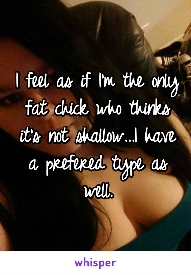 I feel as if I'm the only fat chick who thinks it's not shallow...I have a prefered type as well.