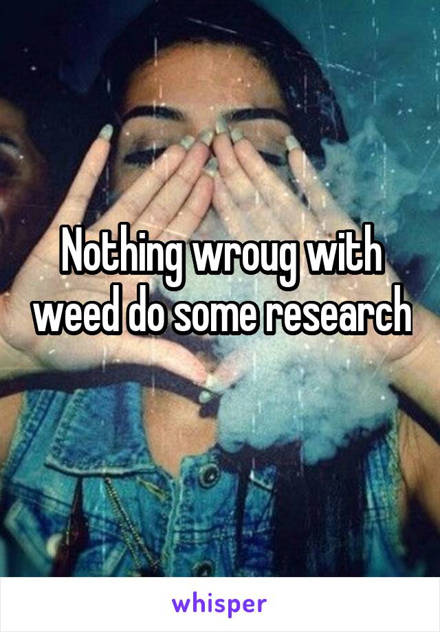 Nothing wroug with weed do some research 