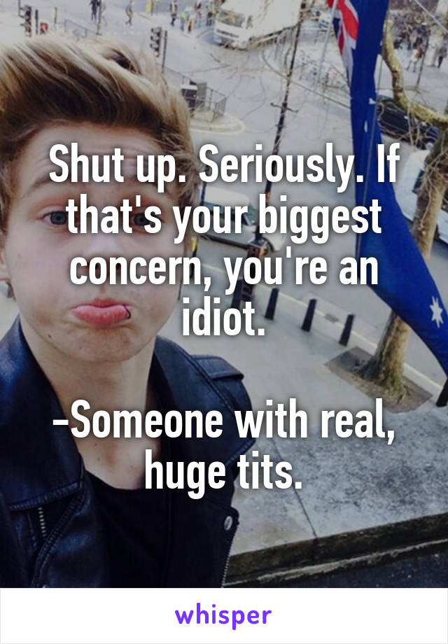 Shut up. Seriously. If that's your biggest concern, you're an idiot.

-Someone with real, huge tits.