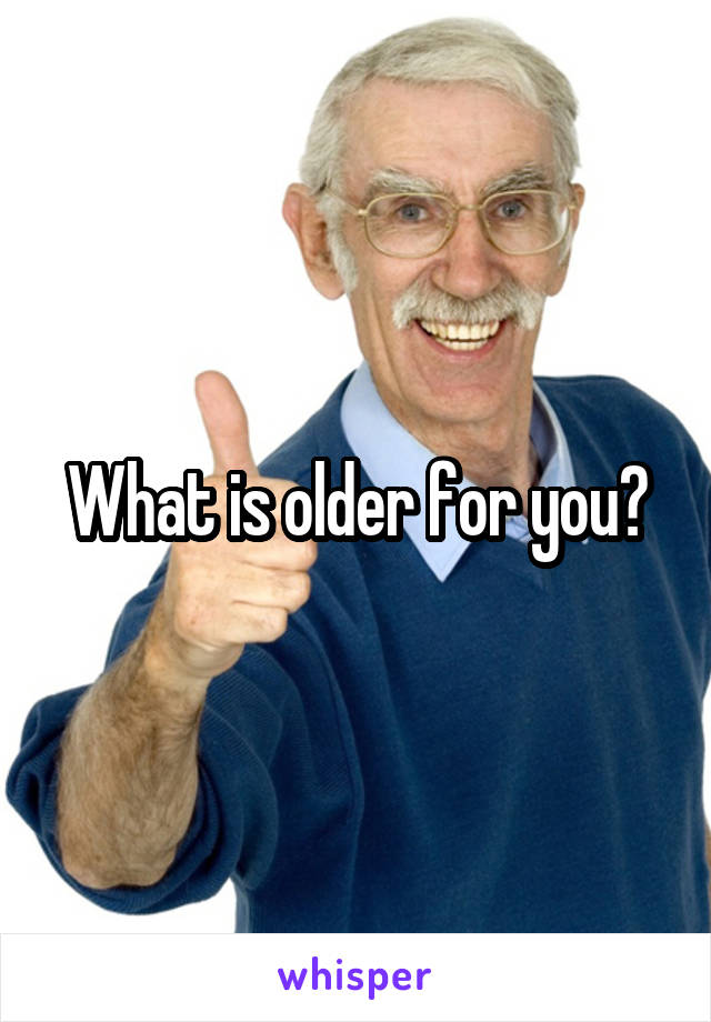 What is older for you?