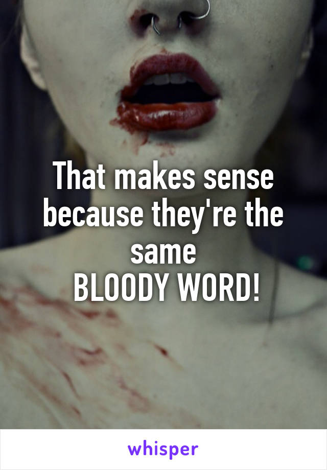 That makes sense because they're the same
 BLOODY WORD!