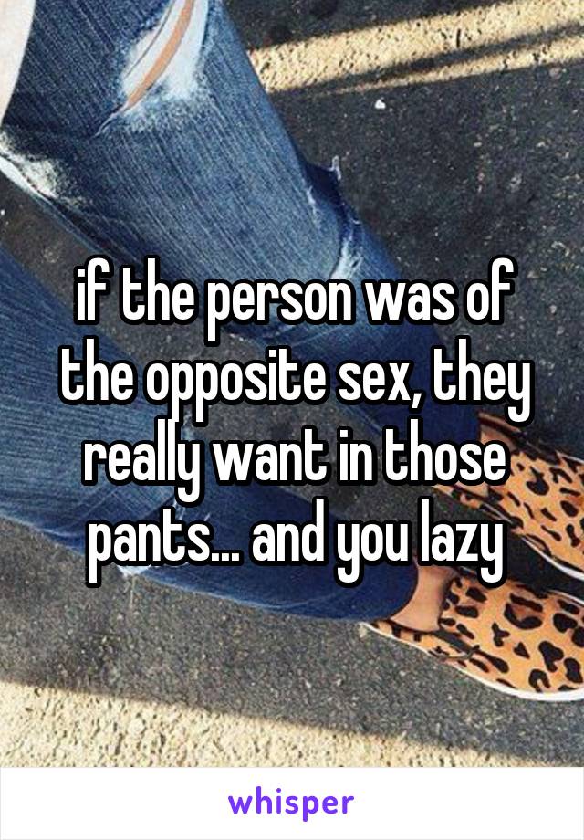 if the person was of the opposite sex, they really want in those pants... and you lazy