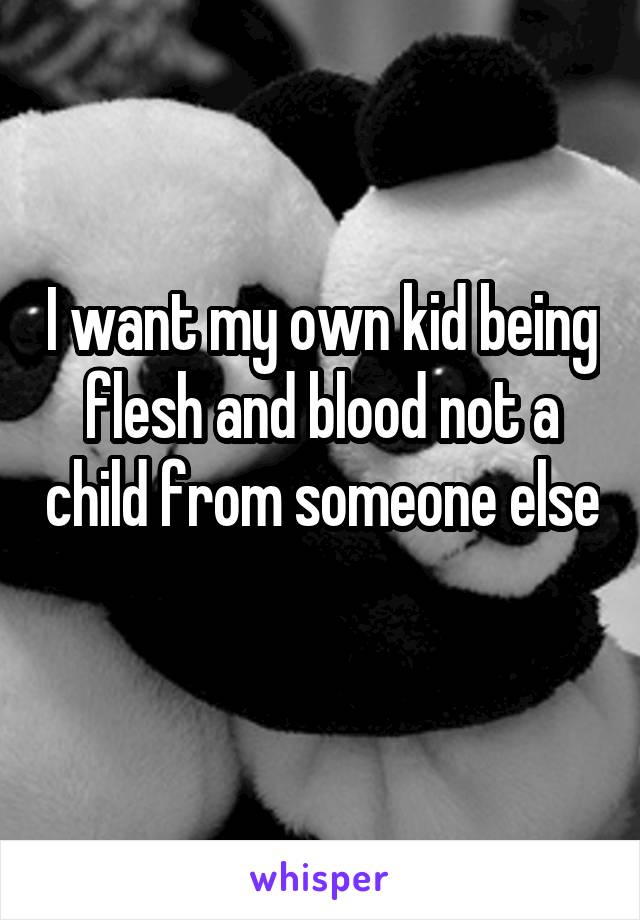 I want my own kid being flesh and blood not a child from someone else 