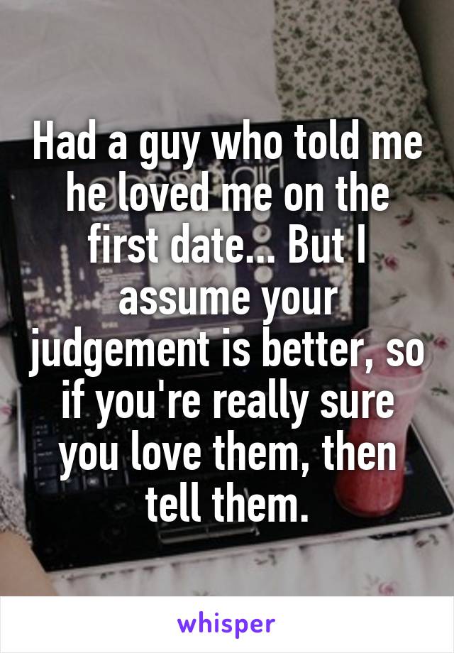 Had a guy who told me he loved me on the first date... But I assume your judgement is better, so if you're really sure you love them, then tell them.