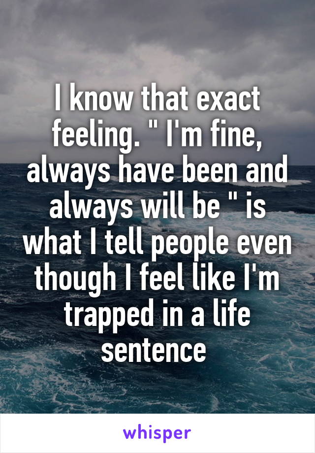 I know that exact feeling. " I'm fine, always have been and always will be " is what I tell people even though I feel like I'm trapped in a life sentence 