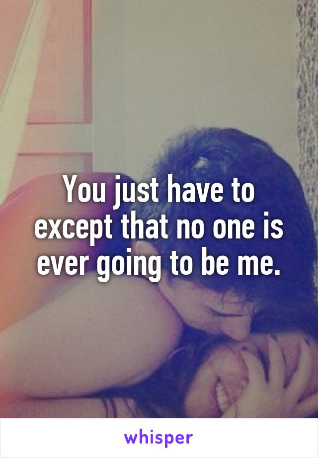 You just have to except that no one is ever going to be me.